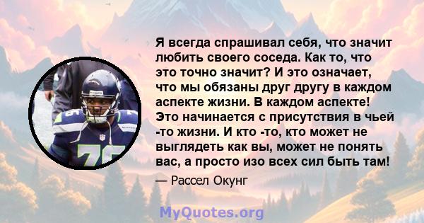 Я всегда спрашивал себя, что значит любить своего соседа. Как то, что это точно значит? И это означает, что мы обязаны друг другу в каждом аспекте жизни. В каждом аспекте! Это начинается с присутствия в чьей -то жизни.