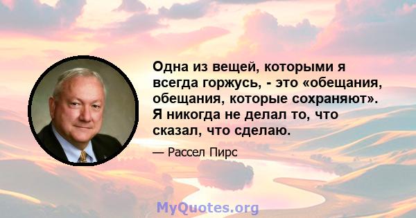 Одна из вещей, которыми я всегда горжусь, - это «обещания, обещания, которые сохраняют». Я никогда не делал то, что сказал, что сделаю.