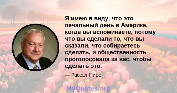 Я имею в виду, что это печальный день в Америке, когда вы вспоминаете, потому что вы сделали то, что вы сказали, что собираетесь сделать, и общественность проголосовала за вас, чтобы сделать это.