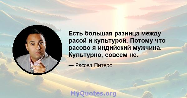 Есть большая разница между расой и культурой. Потому что расово я индийский мужчина. Культурно, совсем не.