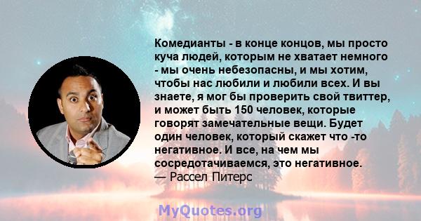 Комедианты - в конце концов, мы просто куча людей, которым не хватает немного - мы очень небезопасны, и мы хотим, чтобы нас любили и любили всех. И вы знаете, я мог бы проверить свой твиттер, и может быть 150 человек,