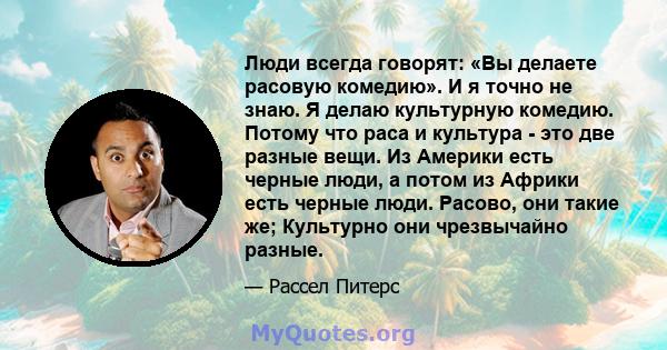 Люди всегда говорят: «Вы делаете расовую комедию». И я точно не знаю. Я делаю культурную комедию. Потому что раса и культура - это две разные вещи. Из Америки есть черные люди, а потом из Африки есть черные люди.