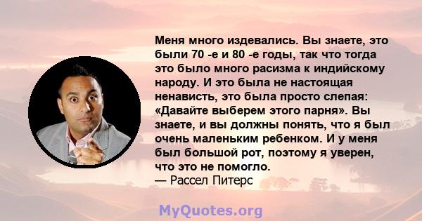 Меня много издевались. Вы знаете, это были 70 -е и 80 -е годы, так что тогда это было много расизма к индийскому народу. И это была не настоящая ненависть, это была просто слепая: «Давайте выберем этого парня». Вы