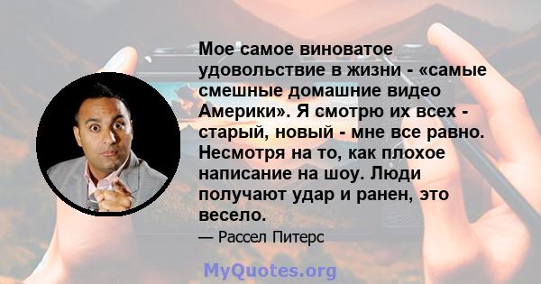 Мое самое виноватое удовольствие в жизни - «самые смешные домашние видео Америки». Я смотрю их всех - старый, новый - мне все равно. Несмотря на то, как плохое написание на шоу. Люди получают удар и ранен, это весело.