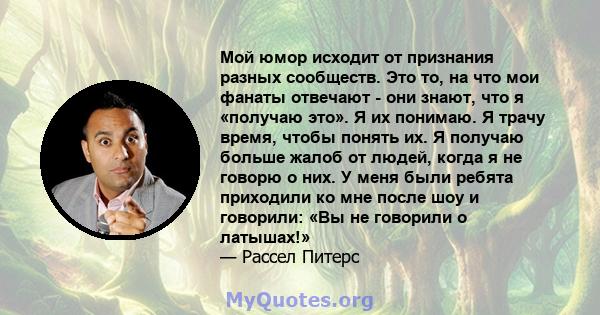 Мой юмор исходит от признания разных сообществ. Это то, на что мои фанаты отвечают - они знают, что я «получаю это». Я их понимаю. Я трачу время, чтобы понять их. Я получаю больше жалоб от людей, когда я не говорю о