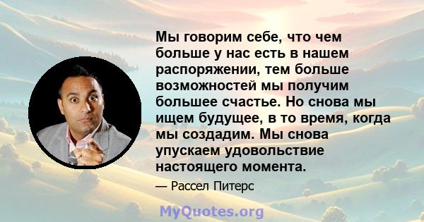 Мы говорим себе, что чем больше у нас есть в нашем распоряжении, тем больше возможностей мы получим большее счастье. Но снова мы ищем будущее, в то время, когда мы создадим. Мы снова упускаем удовольствие настоящего