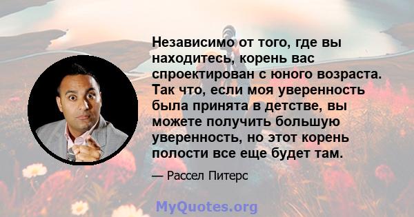 Независимо от того, где вы находитесь, корень вас спроектирован с юного возраста. Так что, если моя уверенность была принята в детстве, вы можете получить большую уверенность, но этот корень полости все еще будет там.