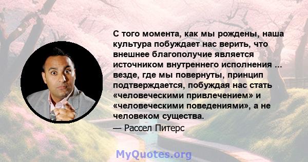 С того момента, как мы рождены, наша культура побуждает нас верить, что внешнее благополучие является источником внутреннего исполнения ... везде, где мы повернуты, принцип подтверждается, побуждая нас стать