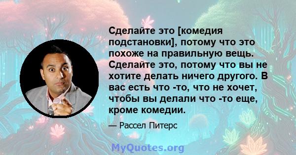 Сделайте это [комедия подстановки], потому что это похоже на правильную вещь. Сделайте это, потому что вы не хотите делать ничего другого. В вас есть что -то, что не хочет, чтобы вы делали что -то еще, кроме комедии.