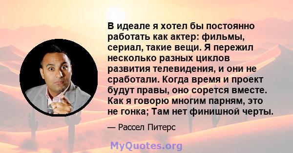 В идеале я хотел бы постоянно работать как актер: фильмы, сериал, такие вещи. Я пережил несколько разных циклов развития телевидения, и они не сработали. Когда время и проект будут правы, оно сорется вместе. Как я