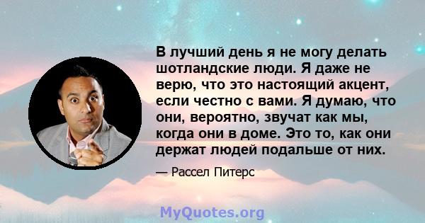 В лучший день я не могу делать шотландские люди. Я даже не верю, что это настоящий акцент, если честно с вами. Я думаю, что они, вероятно, звучат как мы, когда они в доме. Это то, как они держат людей подальше от них.