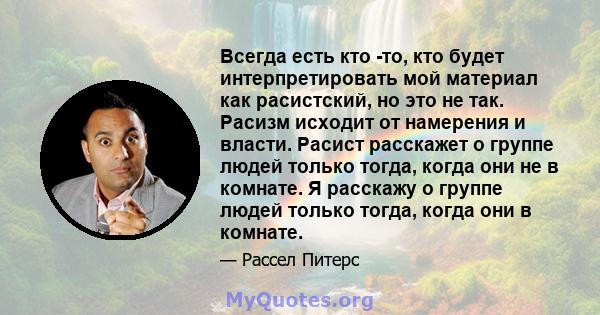 Всегда есть кто -то, кто будет интерпретировать мой материал как расистский, но это не так. Расизм исходит от намерения и власти. Расист расскажет о группе людей только тогда, когда они не в комнате. Я расскажу о группе 