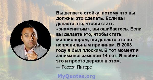 Вы делаете стойку, потому что вы должны это сделать. Если вы делаете это, чтобы стать «знаменитым», вы ошибаетесь. Если вы делаете это, чтобы стать миллионером, вы делаете это по неправильным причинам. В 2003 году я был 