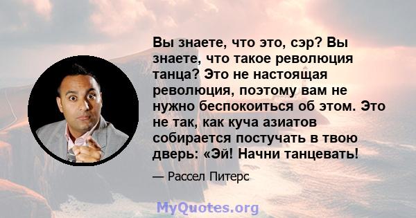 Вы знаете, что это, сэр? Вы знаете, что такое революция танца? Это не настоящая революция, поэтому вам не нужно беспокоиться об этом. Это не так, как куча азиатов собирается постучать в твою дверь: «Эй! Начни танцевать!