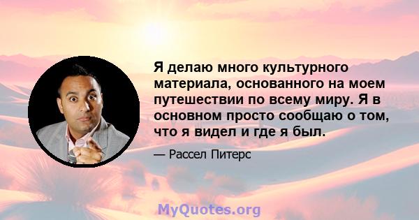 Я делаю много культурного материала, основанного на моем путешествии по всему миру. Я в основном просто сообщаю о том, что я видел и где я был.