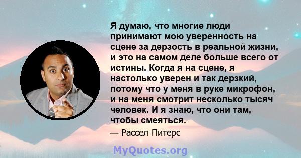 Я думаю, что многие люди принимают мою уверенность на сцене за дерзость в реальной жизни, и это на самом деле больше всего от истины. Когда я на сцене, я настолько уверен и так дерзкий, потому что у меня в руке