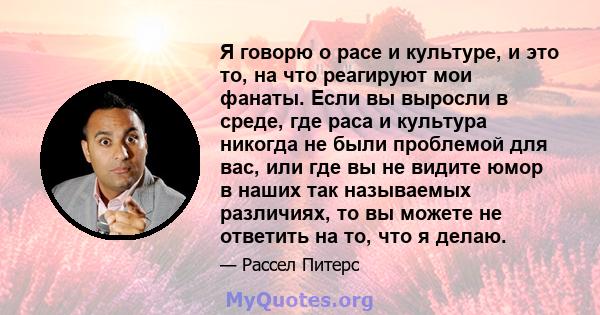 Я говорю о расе и культуре, и это то, на что реагируют мои фанаты. Если вы выросли в среде, где раса и культура никогда не были проблемой для вас, или где вы не видите юмор в наших так называемых различиях, то вы можете 