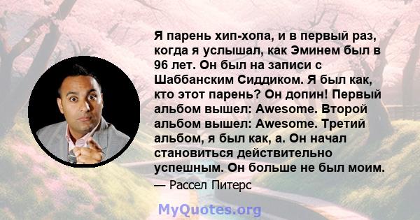 Я парень хип-хопа, и в первый раз, когда я услышал, как Эминем был в 96 лет. Он был на записи с Шаббанским Сиддиком. Я был как, кто этот парень? Он допин! Первый альбом вышел: Awesome. Второй альбом вышел: Awesome.