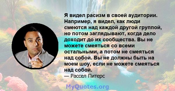 Я видел расизм в своей аудитории. Например, я видел, как люди смеются над каждой другой группой, но потом заглядывают, когда дело доходит до их сообщества. Вы не можете смеяться со всеми остальными, а потом не смеяться