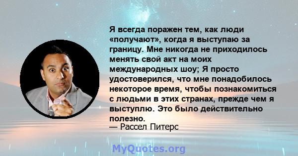 Я всегда поражен тем, как люди «получают», когда я выступаю за границу. Мне никогда не приходилось менять свой акт на моих международных шоу; Я просто удостоверился, что мне понадобилось некоторое время, чтобы