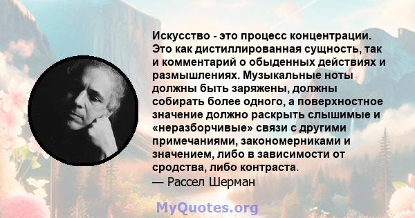 Искусство - это процесс концентрации. Это как дистиллированная сущность, так и комментарий о обыденных действиях и размышлениях. Музыкальные ноты должны быть заряжены, должны собирать более одного, а поверхностное