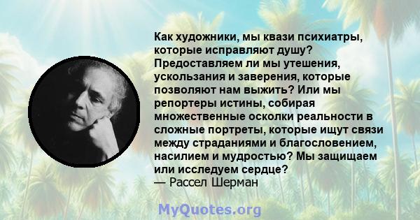 Как художники, мы квази психиатры, которые исправляют душу? Предоставляем ли мы утешения, ускользания и заверения, которые позволяют нам выжить? Или мы репортеры истины, собирая множественные осколки реальности в