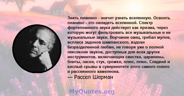 Знать пианино - значит узнать вселенную. Освоить пианино - это овладеть вселенной. Спектр фортепианного звука действует как призма, через которую могут фильтровать все музыкальные и не музыкальные звуки. Ворчание овец,