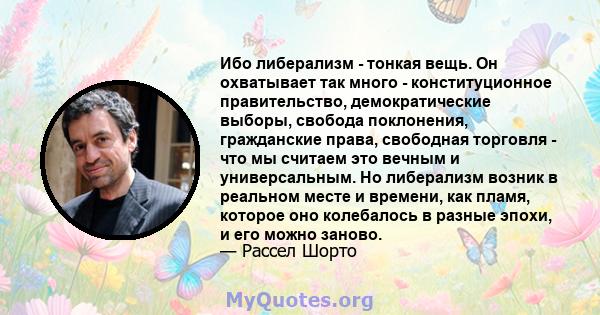 Ибо либерализм - тонкая вещь. Он охватывает так много - конституционное правительство, демократические выборы, свобода поклонения, гражданские права, свободная торговля - что мы считаем это вечным и универсальным. Но