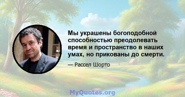 Мы украшены богоподобной способностью преодолевать время и пространство в наших умах, но прикованы до смерти.