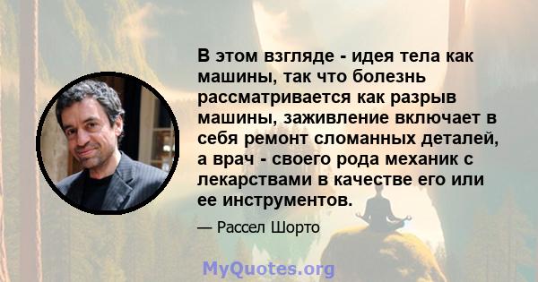 В этом взгляде - идея тела как машины, так что болезнь рассматривается как разрыв машины, заживление включает в себя ремонт сломанных деталей, а врач - своего рода механик с лекарствами в качестве его или ее