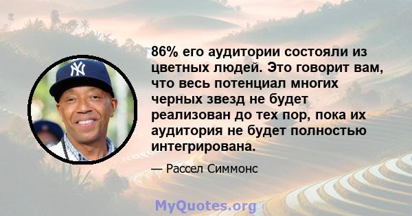 86% его аудитории состояли из цветных людей. Это говорит вам, что весь потенциал многих черных звезд не будет реализован до тех пор, пока их аудитория не будет полностью интегрирована.