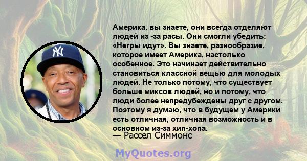 Америка, вы знаете, они всегда отделяют людей из -за расы. Они смогли убедить: «Негры идут». Вы знаете, разнообразие, которое имеет Америка, настолько особенное. Это начинает действительно становиться классной вещью для 