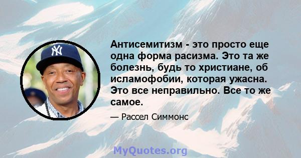 Антисемитизм - это просто еще одна форма расизма. Это та же болезнь, будь то христиане, об исламофобии, которая ужасна. Это все неправильно. Все то же самое.