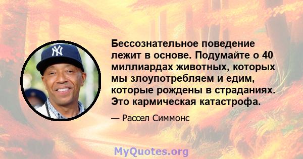 Бессознательное поведение лежит в основе. Подумайте о 40 миллиардах животных, которых мы злоупотребляем и едим, которые рождены в страданиях. Это кармическая катастрофа.