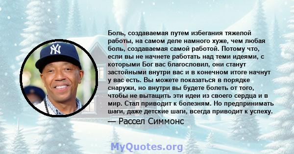 Боль, создаваемая путем избегания тяжелой работы, на самом деле намного хуже, чем любая боль, создаваемая самой работой. Потому что, если вы не начнете работать над теми идеями, с которыми Бог вас благословил, они