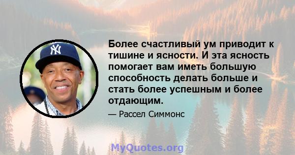 Более счастливый ум приводит к тишине и ясности. И эта ясность помогает вам иметь большую способность делать больше и стать более успешным и более отдающим.