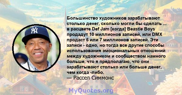 Большинство художников зарабатывают столько денег, сколько могли бы сделать ... в расцвете Def Jam [когда] Beastie Boys продадут 10 миллионов записей, или DMX продаст 6 или 7 миллионов записей. Эти записи - одно, но