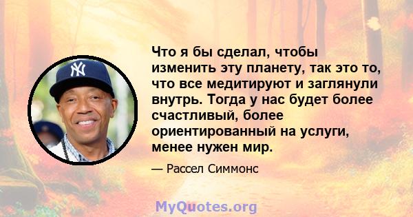 Что я бы сделал, чтобы изменить эту планету, так это то, что все медитируют и заглянули внутрь. Тогда у нас будет более счастливый, более ориентированный на услуги, менее нужен мир.