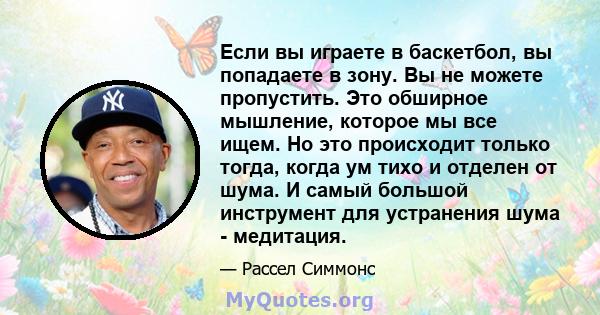 Если вы играете в баскетбол, вы попадаете в зону. Вы не можете пропустить. Это обширное мышление, которое мы все ищем. Но это происходит только тогда, когда ум тихо и отделен от шума. И самый большой инструмент для