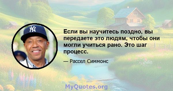 Если вы научитесь поздно, вы передаете это людям, чтобы они могли учиться рано. Это шаг процесс.