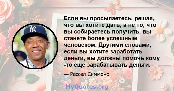 Если вы просыпаетесь, решая, что вы хотите дать, а не то, что вы собираетесь получить, вы станете более успешным человеком. Другими словами, если вы хотите заработать деньги, вы должны помочь кому -то еще зарабатывать