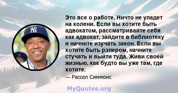 Это все о работе. Ничто не упадет на колени. Если вы хотите быть адвокатом, рассматривайте себя как адвокат, зайдите в библиотеку и начните изучать закон. Если вы хотите быть рэпером, начните стучать и выйти туда. Живи