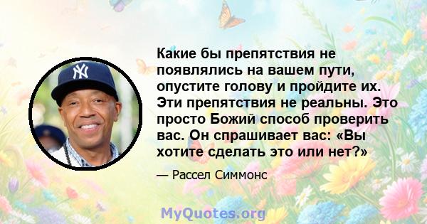 Какие бы препятствия не появлялись на вашем пути, опустите голову и пройдите их. Эти препятствия не реальны. Это просто Божий способ проверить вас. Он спрашивает вас: «Вы хотите сделать это или нет?»