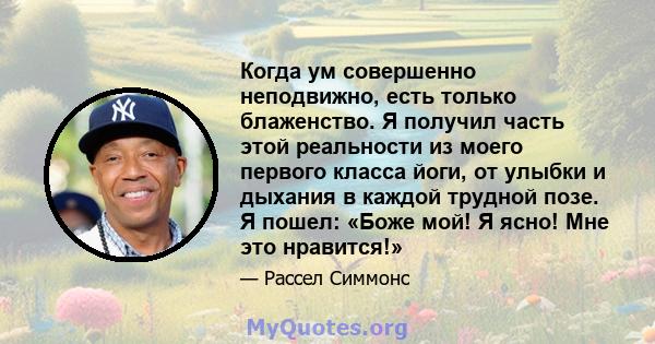 Когда ум совершенно неподвижно, есть только блаженство. Я получил часть этой реальности из моего первого класса йоги, от улыбки и дыхания в каждой трудной позе. Я пошел: «Боже мой! Я ясно! Мне это нравится!»