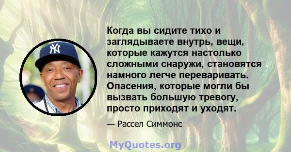 Когда вы сидите тихо и заглядываете внутрь, вещи, которые кажутся настолько сложными снаружи, становятся намного легче переваривать. Опасения, которые могли бы вызвать большую тревогу, просто приходят и уходят.