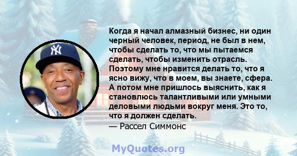 Когда я начал алмазный бизнес, ни один черный человек, период, не был в нем, чтобы сделать то, что мы пытаемся сделать, чтобы изменить отрасль. Поэтому мне нравится делать то, что я ясно вижу, что в моем, вы знаете,