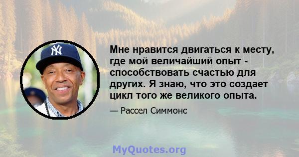 Мне нравится двигаться к месту, где мой величайший опыт - способствовать счастью для других. Я знаю, что это создает цикл того же великого опыта.