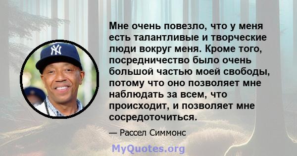 Мне очень повезло, что у меня есть талантливые и творческие люди вокруг меня. Кроме того, посредничество было очень большой частью моей свободы, потому что оно позволяет мне наблюдать за всем, что происходит, и