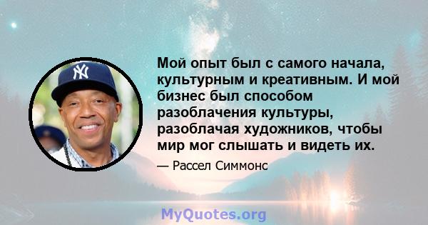 Мой опыт был с самого начала, культурным и креативным. И мой бизнес был способом разоблачения культуры, разоблачая художников, чтобы мир мог слышать и видеть их.