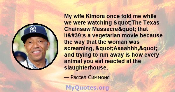 My wife Kimora once told me while we were watching "The Texas Chainsaw Massacre" that it's a vegetarian movie because the way that the woman was screaming, "Aaaahhh," and trying to run away is